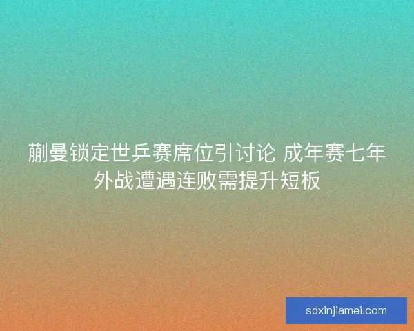 蒯曼锁定世乒赛席位引讨论 成年赛七年外战遭遇连败需提升短板