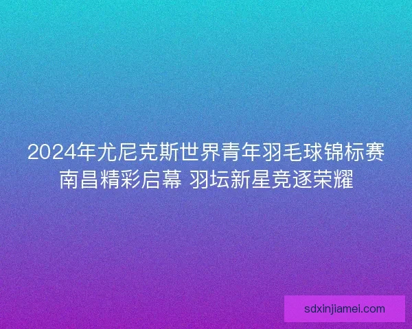 2024年尤尼克斯世界青年羽毛球锦标赛南昌精彩启幕 羽坛新星竞逐荣耀