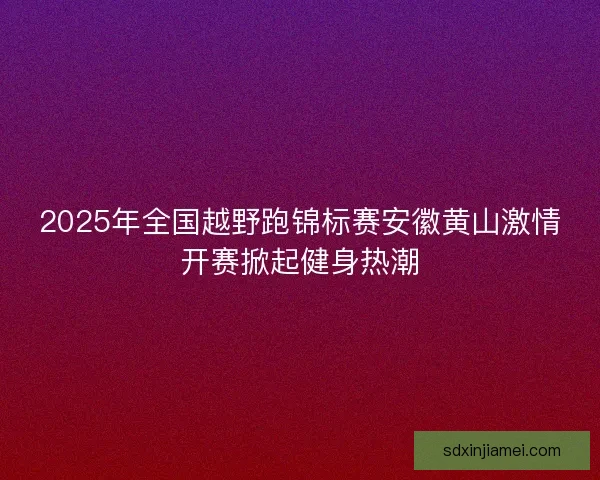 2025年全国越野跑锦标赛安徽黄山激情开赛掀起健身热潮 2025年全国越野跑锦标赛安徽黄山激情开赛掀起健身热潮