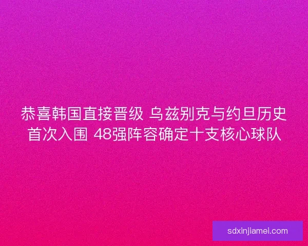 恭喜韩国直接晋级 乌兹别克与约旦历史首次入围 48强阵容确定十支核心球队