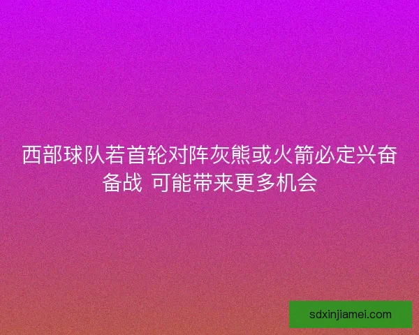 西部球队若首轮对阵灰熊或火箭必定兴奋备战 可能带来更多机会 西部球队若首轮对阵灰熊或火箭必定兴奋备战 可能带来更多机会