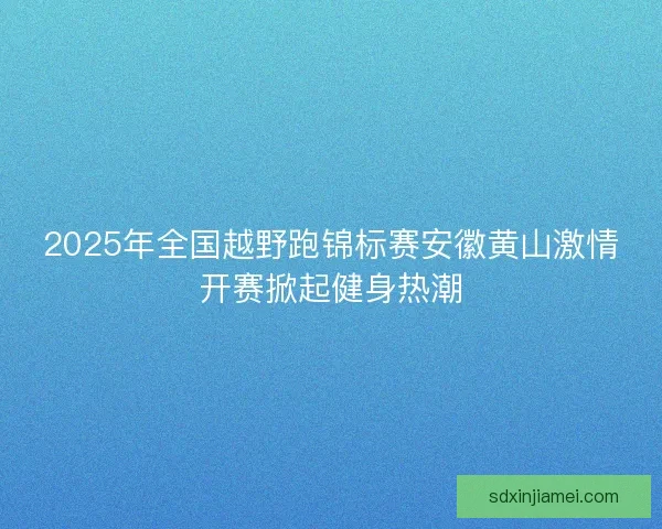 2025年全国越野跑锦标赛安徽黄山激情开赛掀起健身热潮