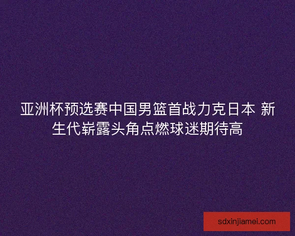 亚洲杯预选赛中国男篮首战力克日本 新生代崭露头角点燃球迷期待高 亚洲杯预选赛中国男篮首战力克日本 新生代崭露头角点燃球迷期待高
