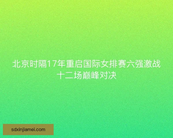 北京时隔17年重启国际女排赛六强激战十二场巅峰对决
