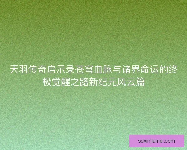天羽传奇启示录苍穹血脉与诸界命运的终极觉醒之路新纪元风云篇