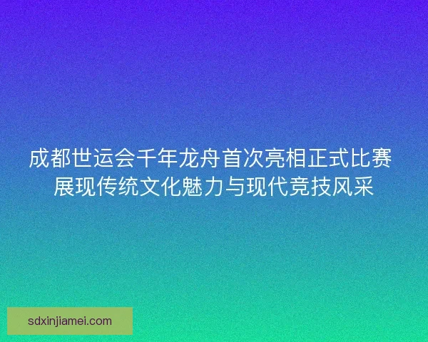 成都世运会千年龙舟首次亮相正式比赛 展现传统文化魅力与现代竞技风采