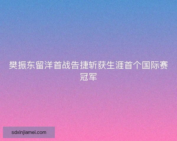 樊振东留洋首战告捷斩获生涯首个国际赛冠军