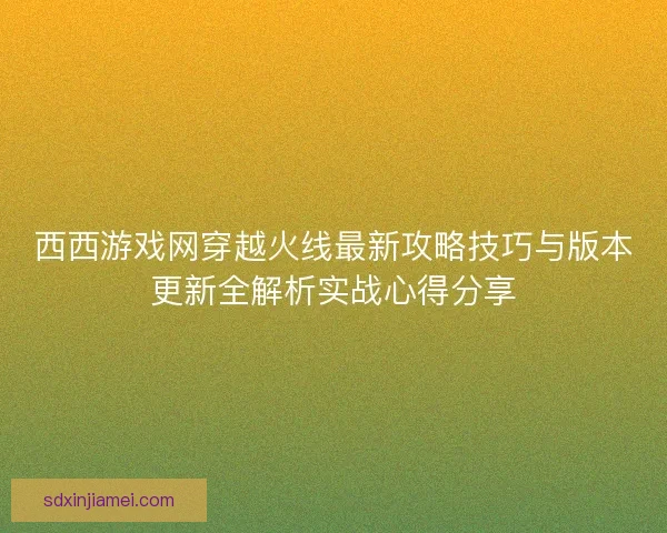 西西游戏网穿越火线最新攻略技巧与版本更新全解析实战心得分享