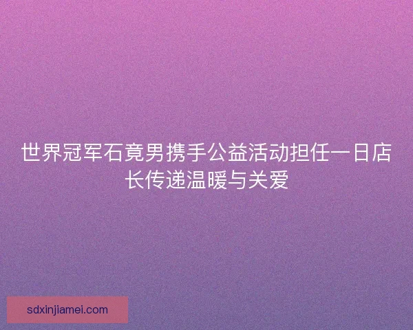 世界冠军石竟男携手公益活动担任一日店长传递温暖与关爱