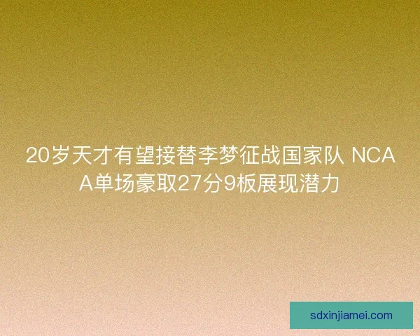 20岁天才有望接替李梦征战国家队 NCAA单场豪取27分9板展现潜力