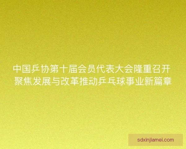 中国乒协第十届会员代表大会隆重召开 聚焦发展与改革推动乒乓球事业新篇章