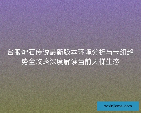 台服炉石传说最新版本环境分析与卡组趋势全攻略深度解读当前天梯生态