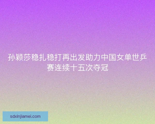 孙颖莎稳扎稳打再出发助力中国女单世乒赛连续十五次夺冠 孙颖莎稳扎稳打再出发助力中国女单世乒赛连续十五次夺冠