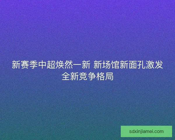 新赛季中超焕然一新 新场馆新面孔激发全新竞争格局