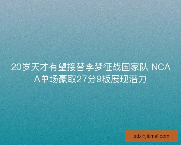20岁天才有望接替李梦征战国家队 NCAA单场豪取27分9板展现潜力 20岁天才有望接替李梦征战国家队 NCAA单场豪取27分9板展现潜力