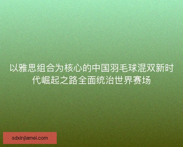 以雅思组合为核心的中国羽毛球混双新时代崛起之路全面统治世界赛场 以雅思组合为核心的中国羽毛球混双新时代崛起之路全面统治世界赛场