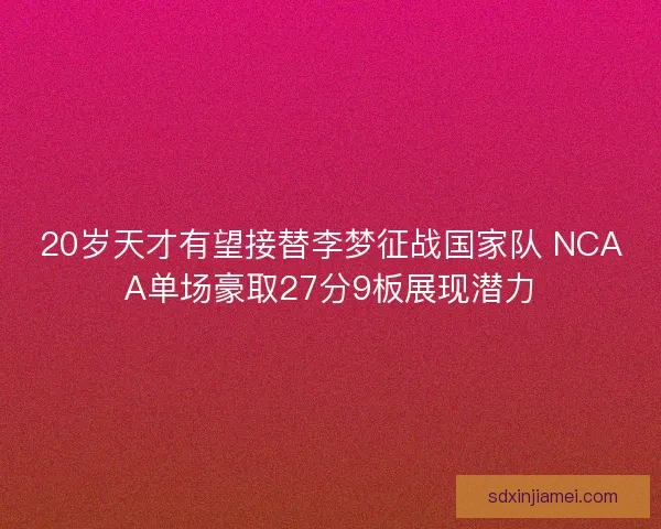 20岁天才有望接替李梦征战国家队 NCAA单场豪取27分9板展现潜力 20岁天才有望接替李梦征战国家队 NCAA单场豪取27分9板展现潜力
