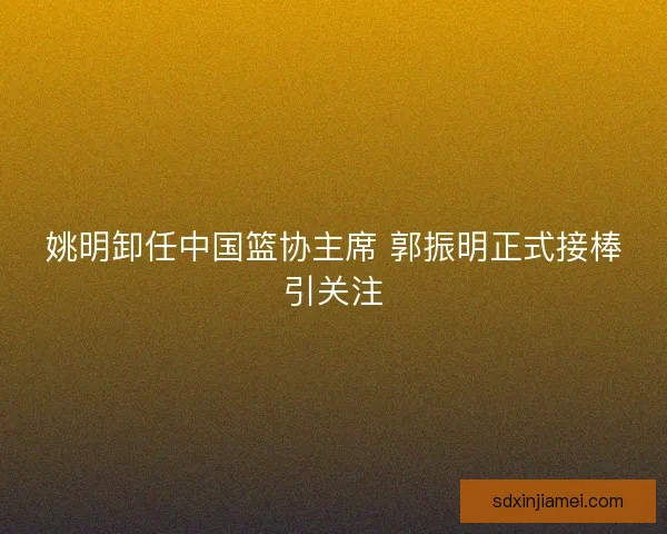 姚明卸任中国篮协主席 郭振明正式接棒引关注 姚明卸任中国篮协主席 郭振明正式接棒引关注